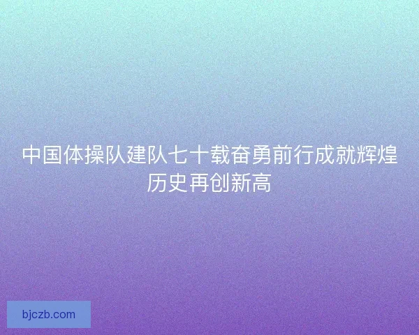 中国体操队建队七十载奋勇前行成就辉煌历史再创新高