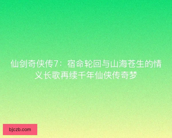 仙剑奇侠传7：宿命轮回与山海苍生的情义长歌再续千年仙侠传奇梦