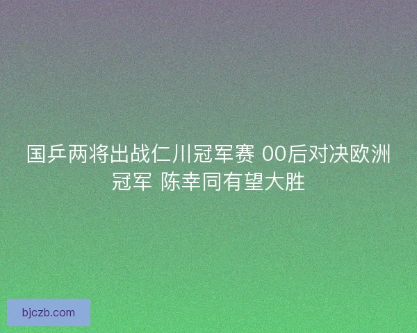 国乒两将出战仁川冠军赛 00后对决欧洲冠军 陈幸同有望大胜