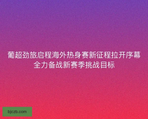 葡超劲旅启程海外热身赛新征程拉开序幕全力备战新赛季挑战目标