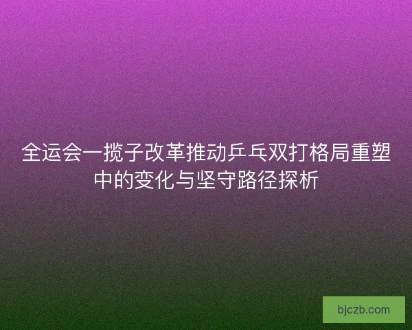 全运会一揽子改革推动乒乓双打格局重塑中的变化与坚守路径探析